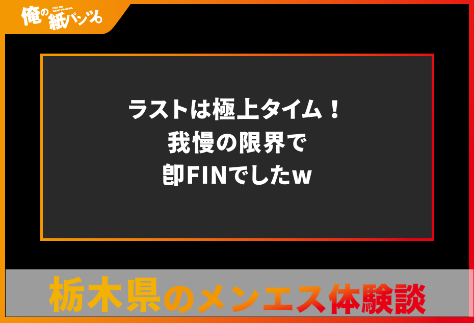 【栃木県メンズエステ体験談】ラストは極上タイム！我慢の限界で即FINでしたw