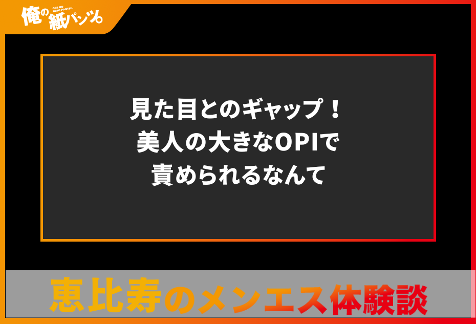 【恵比寿メンズエステ体験談】見た目とのギャップ！美人の大きなOPIで責められるなんて