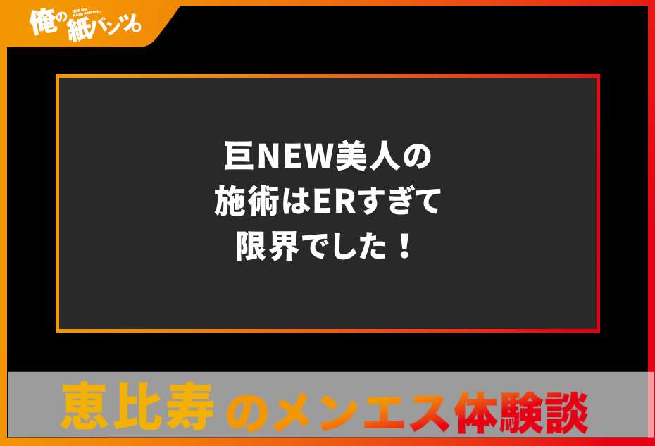 【恵比寿メンズエステ体験談】巨NEW美人の施術はERすぎて限界でした！