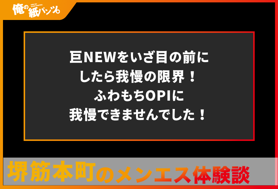 【堺筋本町メンズエステ体験談】巨NEWをいざ目の前にしたら我慢の限界！ふわもちOPIに我慢できませんでした！