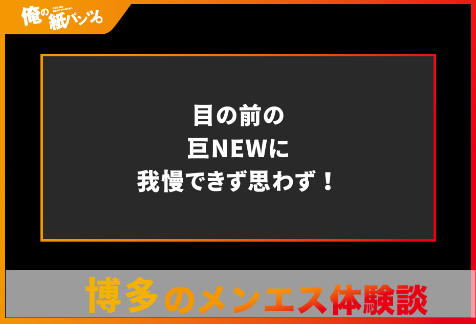 【博多メンズエステ体験談】目の前の巨NEWに我慢できず思わず！