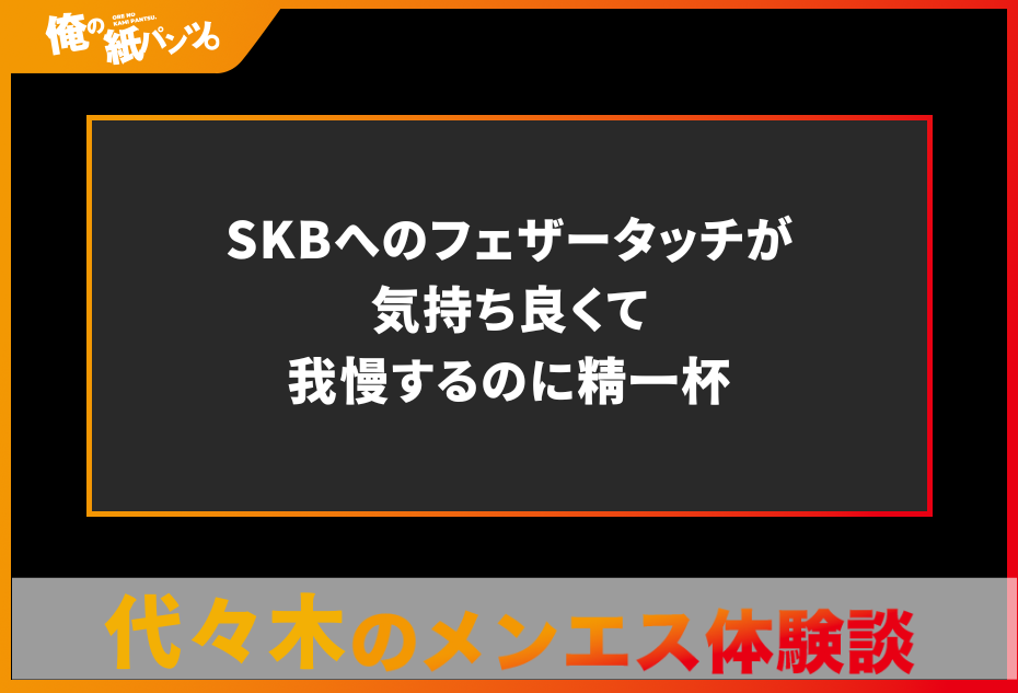 【代々木メンズエステ体験談】SKBへのフェザータッチが気持ち良くて我慢するのに精一杯