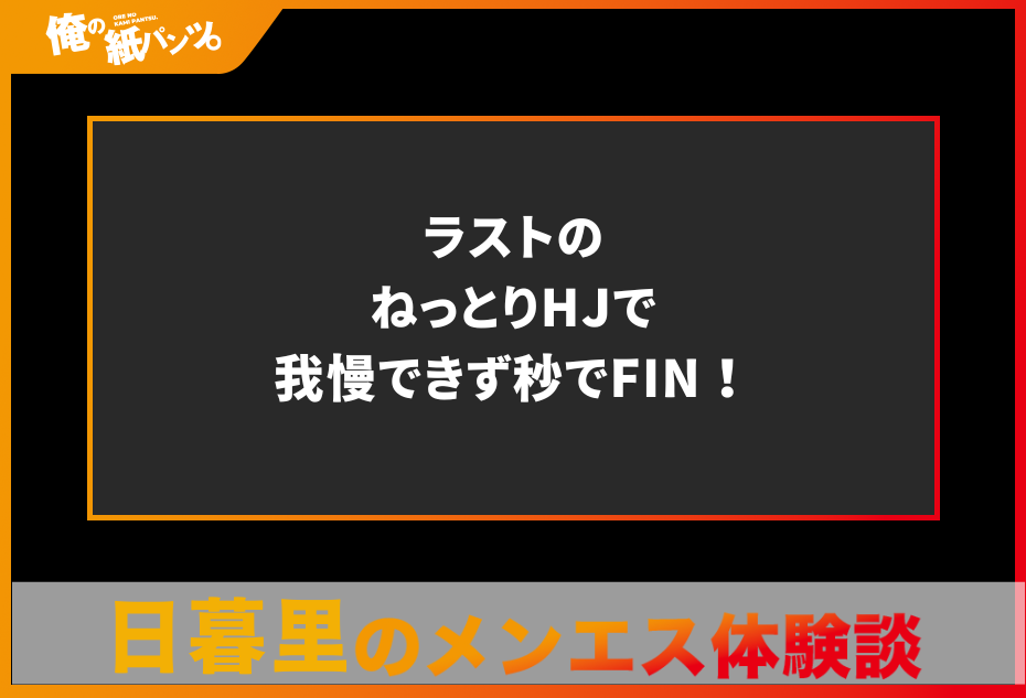 【日暮里メンズエステ体験談】ラストのねっとりHJで我慢できず秒でFIN！