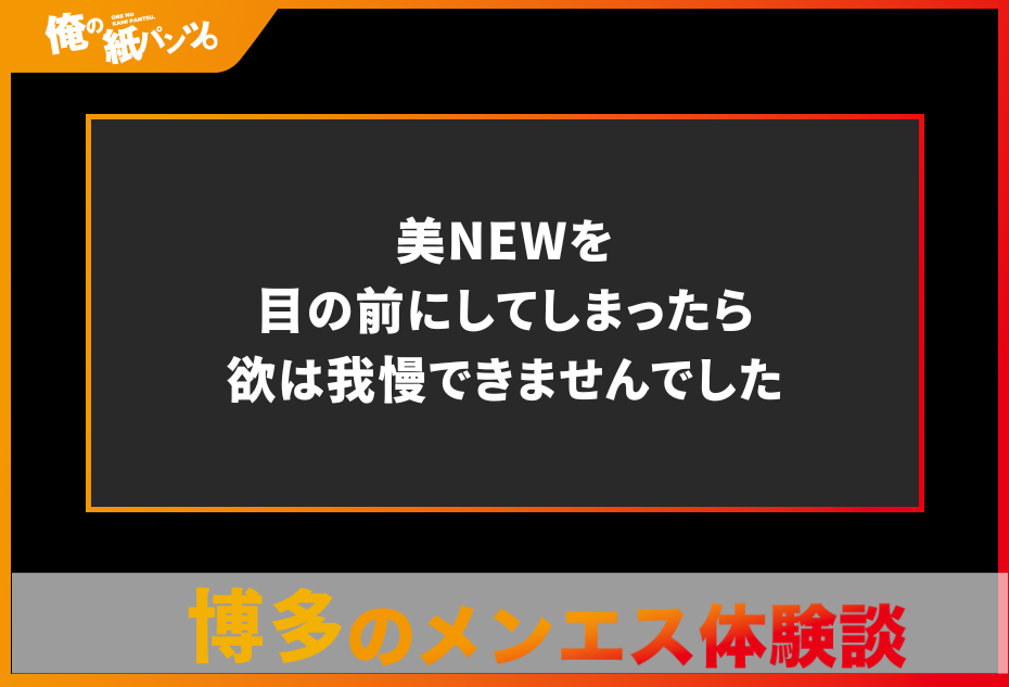 【博多メンズエステ体験談】美NEWを目の前にしてしまったら欲は我慢できませんでした