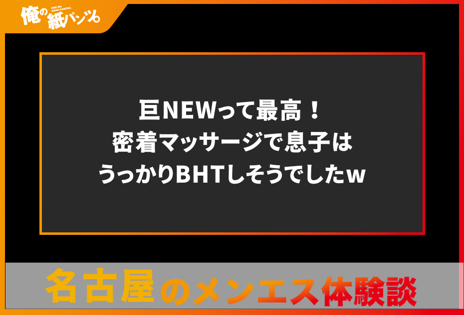 【名古屋メンズエステ体験談】巨NEWって最高！密着マッサージで息子はうっかりBHTしそうでしたw