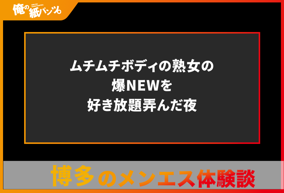 【福岡・博多メンズエステ体験談】ムチムチボディの熟女の爆NEWを好き放題弄んだ夜