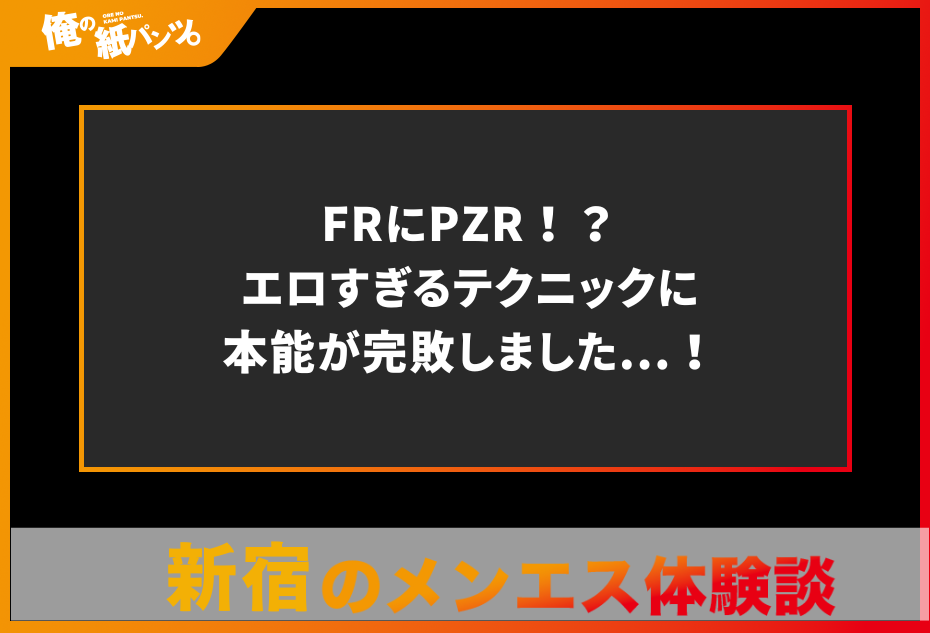 【新宿メンズエステ体験談】FRにPZR！？エロすぎるテクニックに本能が完敗しました…！