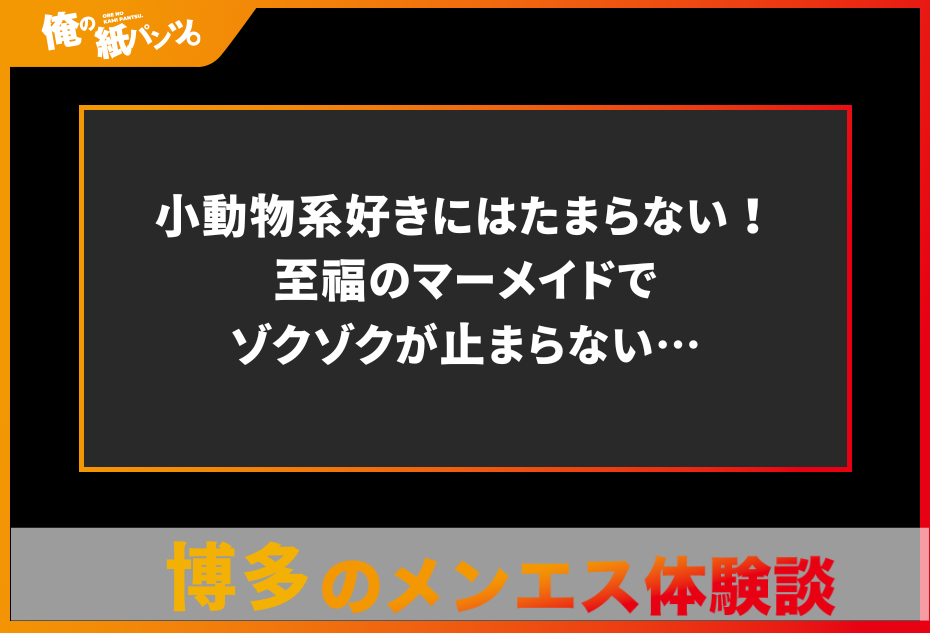 【福岡・博多メンズエステ体験談】小動物系好きにはたまらない！至福のマーメイドでゾクゾクが止まらない…