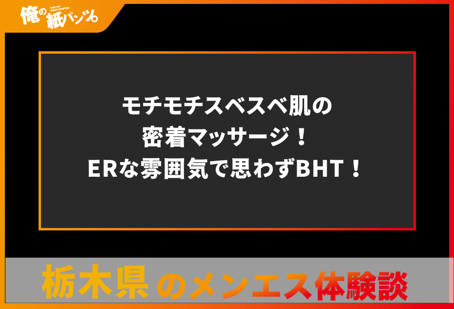 【栃木県メンズエステ体験談】モチモチスベスベ肌の密着マッサージ！ERな雰囲気で思わずBHT！