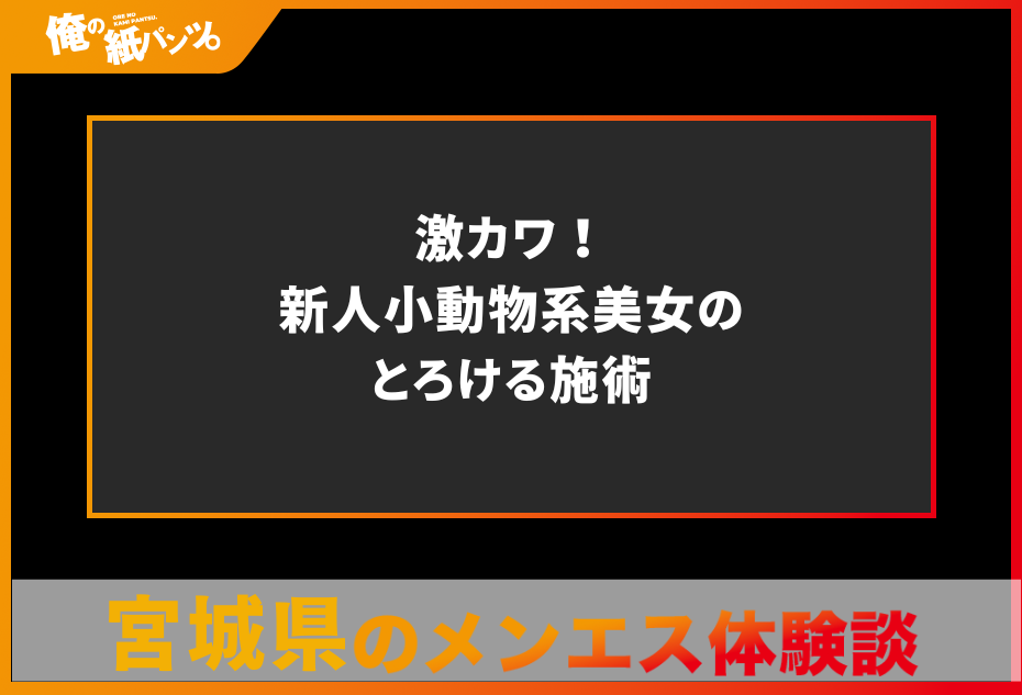 【宮城県メンズエステ体験談】激カワ！新人小動物系美女のとろける施術