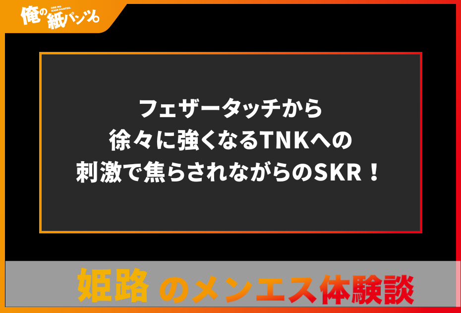 【姫路・加古川・明石メンズエステ体験談】フェザータッチから徐々に強くなるTNKへの刺激で焦らされながらのSKR！