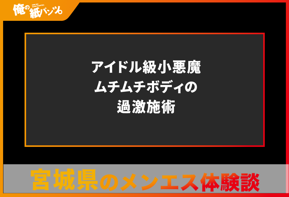 【宮城県メンズエステ体験談】アイドル級小悪魔ムチムチボディの過激施術